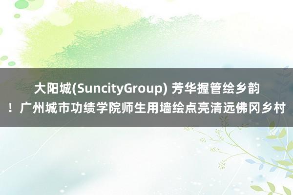 大阳城(SuncityGroup) 芳华握管绘乡韵！广州城市功绩学院师生用墙绘点亮清远佛冈乡村