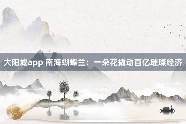 大阳城app 南海蝴蝶兰：一朵花撬动百亿璀璨经济