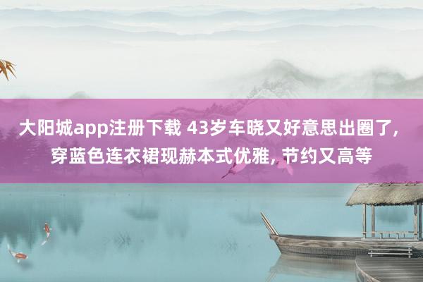 大阳城app注册下载 43岁车晓又好意思出圈了， 穿蓝色连衣裙现赫本式优雅，<a href=