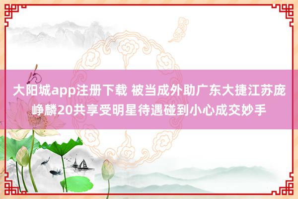 大阳城app注册下载 被当成外助广东大捷江苏庞峥麟20共享受明星待遇碰到小心成交妙手