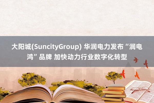 大阳城(SuncityGroup) 华润电力发布“润电鸿”品牌 加快动力行业数字化转型