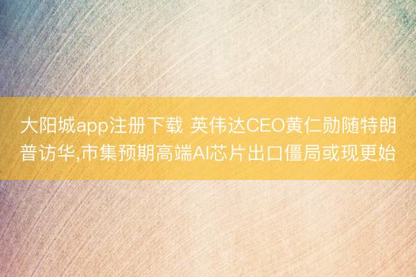 大阳城app注册下载 英伟达CEO黄仁勋随特朗普访华，市集预期高端AI芯片出口僵局或现更始