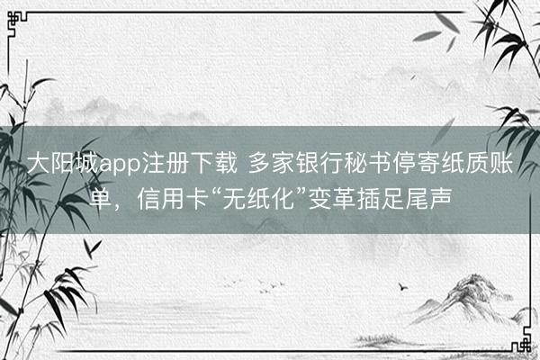 大阳城app注册下载 多家银行秘书停寄纸质账单，信用卡“无纸化”变革插足尾声