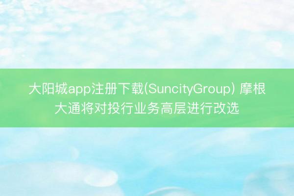 大阳城app注册下载(SuncityGroup) 摩根大通将对投行业务高层进行改选