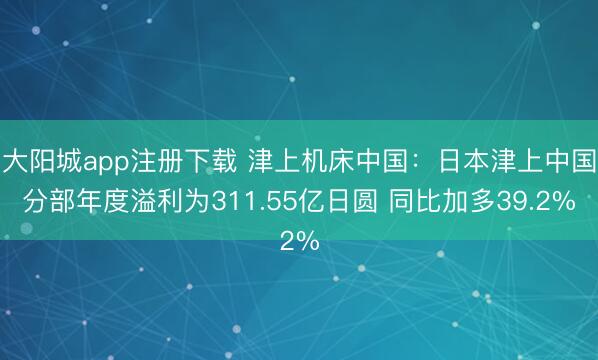 大阳城app注册下载 津上机床中国：日本津上中国分部年度溢利为311.55亿日圆 同比加多39.2%
