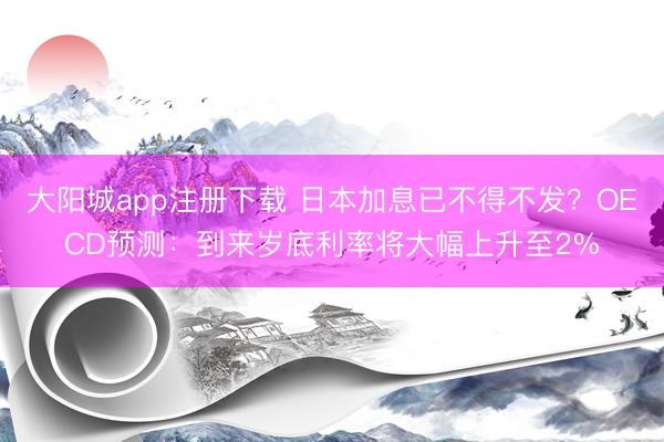大阳城app注册下载 日本加息已不得不发？OECD预测：到来岁底利率将大幅上升至2%