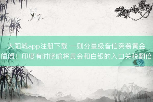 大阳城app注册下载 一则分量级音信突袭黄金阛阓！印度有时晓喻将黄金和白银的入口关税翻倍