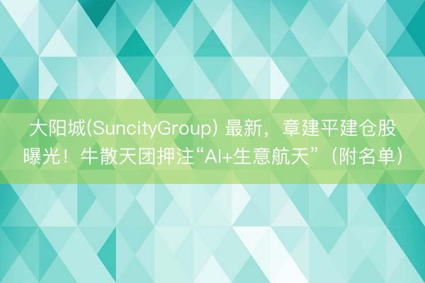 大阳城(SuncityGroup) 最新，章建平建仓股曝光！牛散天团押注“AI+生意航天”（附名单）