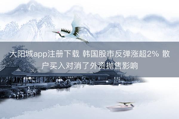 大阳城app注册下载 韩国股市反弹涨超2% 散户买入对消了外资抛售影响