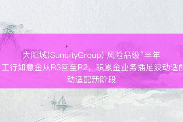 大阳城(SuncityGroup) 风险品级“半年两调”：工行如意金从R3回至R2，积累金业务插足波动适配新阶段