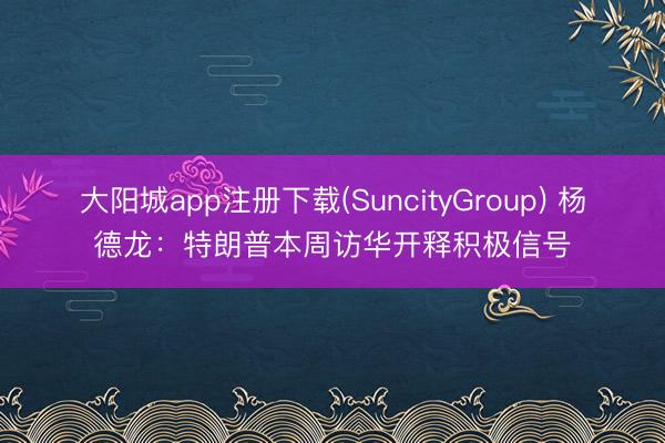 大阳城app注册下载(SuncityGroup) 杨德龙：特朗普本周访华开释积极信号