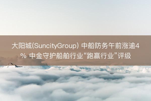 大阳城(SuncityGroup) 中船防务午前涨逾4% 中金守护船舶行业“跑赢行业”评级