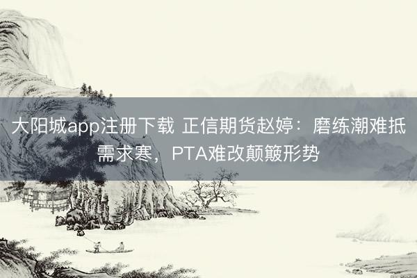 大阳城app注册下载 正信期货赵婷：磨练潮难抵需求寒，PTA难改颠簸形势