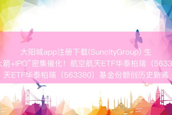 大阳城app注册下载(SuncityGroup) 生意航天行将迎来“可回收火箭+IPO”密集催化！航空航天ETF华泰柏瑞（563380）基金份额创历史新高