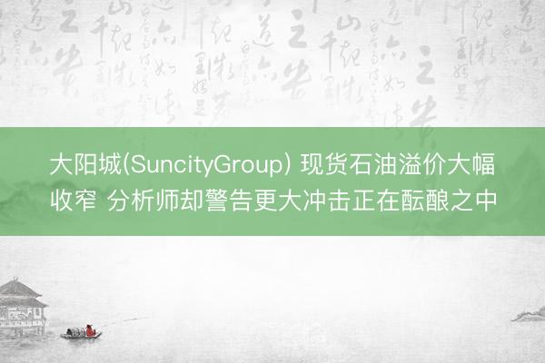 大阳城(SuncityGroup) 现货石油溢价大幅收窄 分析师却警告更大冲击正在酝酿之中