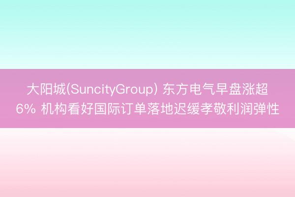 大阳城(SuncityGroup) 东方电气早盘涨超6% 机构看好国际订单落地迟缓孝敬利润弹性