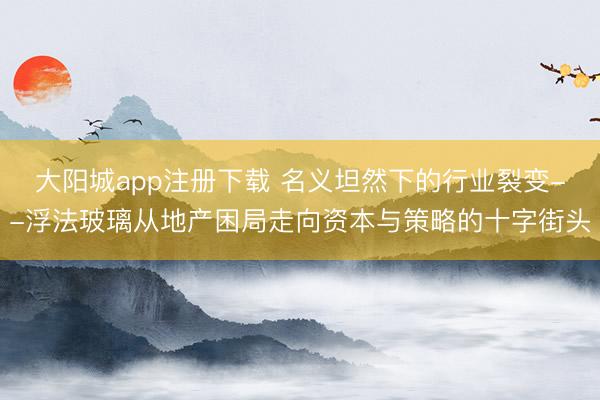 大阳城app注册下载 名义坦然下的行业裂变--浮法玻璃从地产困局走向资本与策略的十字街头
