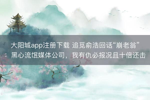 大阳城app注册下载 追觅俞浩回话“崩老翁”：黑心流氓媒体公司，我有仇必报况且十倍还击