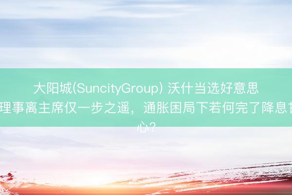 大阳城(SuncityGroup) 沃什当选好意思联储理事离主席仅一步之遥，通胀困局下若何完了降息甘心？