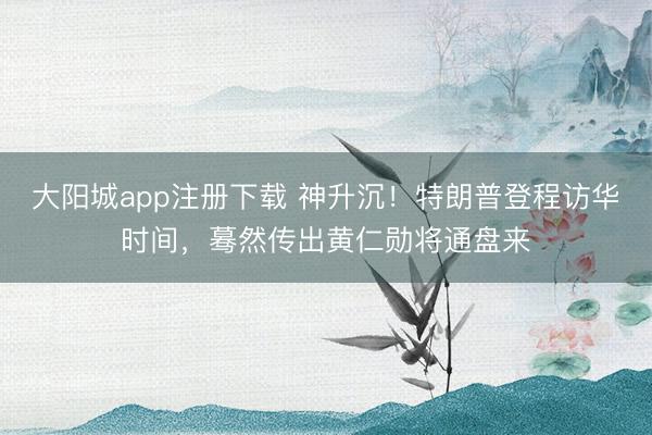 大阳城app注册下载 神升沉！特朗普登程访华时间，蓦然传出黄仁勋将通盘来