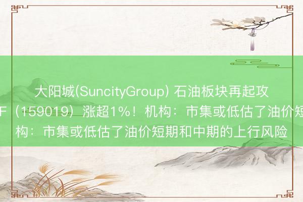 大阳城(SuncityGroup) 石油板块再起攻势，华宝基金石油ETF（159019）涨超1%！机构：市集或低估了油价短期和中期的上行风险