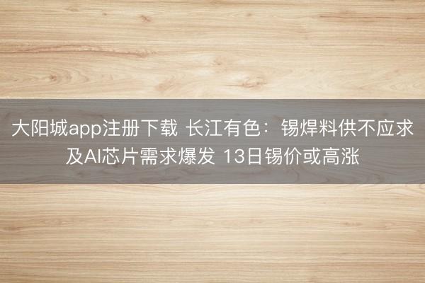 大阳城app注册下载 长江有色：锡焊料供不应求及AI芯片需求爆发 13日锡价或高涨