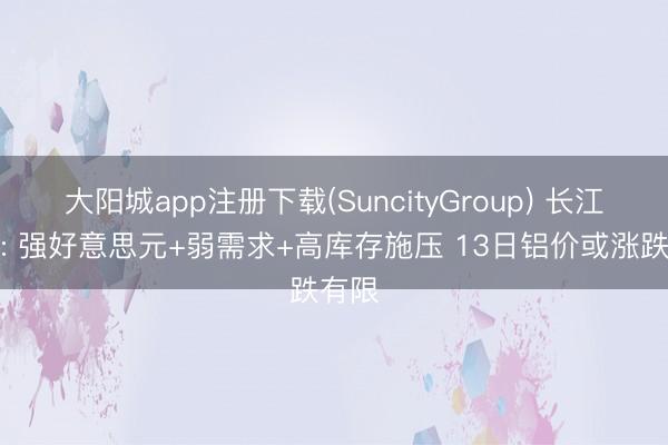 大阳城app注册下载(SuncityGroup) 长江有色: 强好意思元+弱需求+高库存施压 13日铝价或涨跌有限