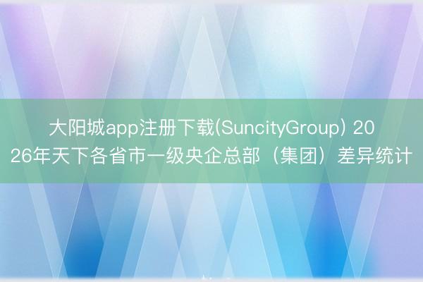 大阳城app注册下载(SuncityGroup) 2026年天下各省市一级央企总部（集团）差异统计