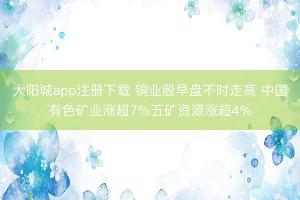 大阳城app注册下载 铜业股早盘不时走高 中国有色矿业涨超7%五矿资源涨超4%