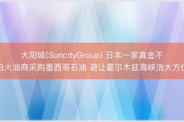 大阳城(SuncityGroup) 日本一家真金不怕火油商采购墨西哥石油 避让霍尔木兹海峡浩大方位