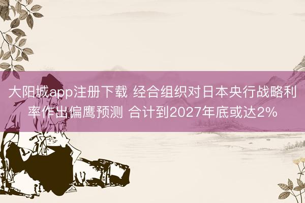 大阳城app注册下载 经合组织对日本央行战略利率作出偏鹰预测 合计到2027年底或达2%
