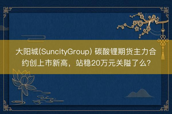 大阳城(SuncityGroup) 碳酸锂期货主力合约创上市新高，站稳20万元关隘了么？