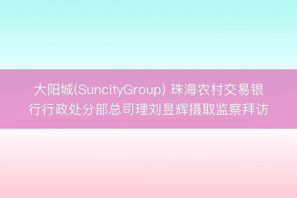 大阳城(SuncityGroup) 珠海农村交易银行行政处分部总司理刘昱辉摄取监察拜访