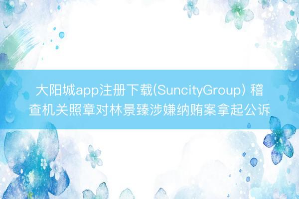 大阳城app注册下载(SuncityGroup) 稽查机关照章对林景臻涉嫌纳贿案拿起公诉