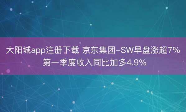 大阳城app注册下载 京东集团-SW早盘涨超7% 第一季度收入同比加多4.9%