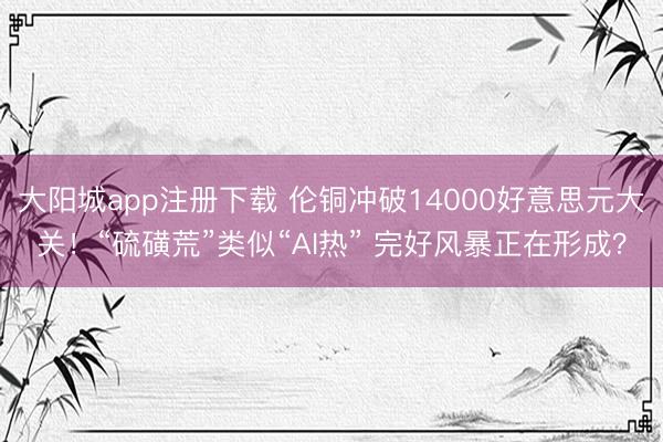 大阳城app注册下载 伦铜冲破14000好意思元大关!“硫磺荒”类似“AI热” 完好风暴正在形成?