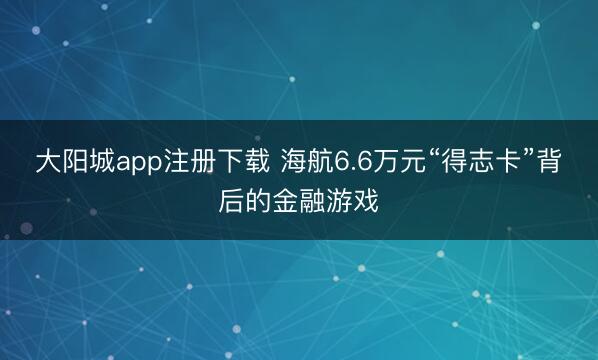 大阳城app注册下载 海航6.6万元“得志卡”背后的金融游戏