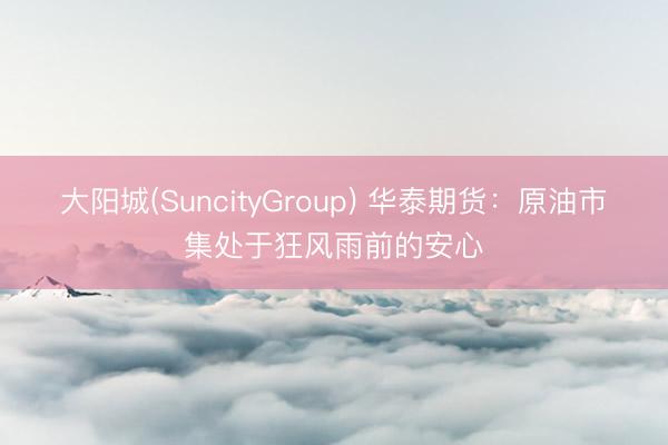 大阳城(SuncityGroup) 华泰期货：原油市集处于狂风雨前的安心