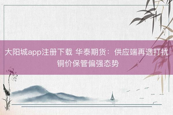 大阳城app注册下载 华泰期货：供应端再遇打扰 铜价保管偏强态势