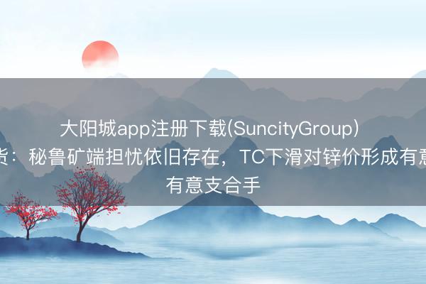大阳城app注册下载(SuncityGroup) 华泰期货:秘鲁矿端担忧依旧存在,TC下滑对锌价形成有意支合手