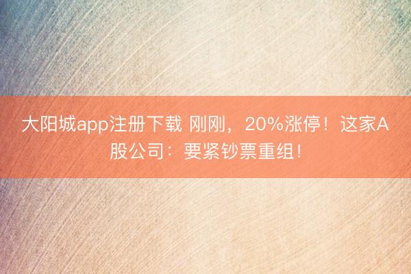 大阳城app注册下载 刚刚，20%涨停！这家A股公司：要紧钞票重组！