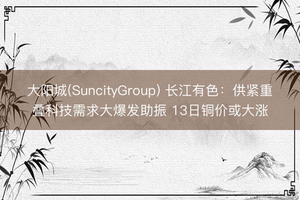 大阳城(SuncityGroup) 长江有色：供紧重叠科技需求大爆发助振 13日铜价或大涨