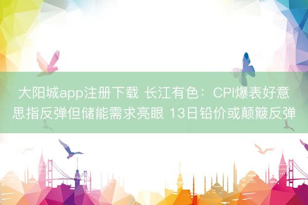 大阳城app注册下载 长江有色：CPI爆表好意思指反弹但储能需求亮眼 13日铅价或颠簸反弹