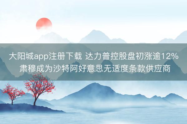 大阳城app注册下载 达力普控股盘初涨逾12% 肃穆成为沙特阿好意思无适度条款供应商