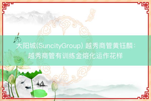 大阳城(SuncityGroup) 越秀商管黄钰麟：越秀商管有训练金熔化运作花样