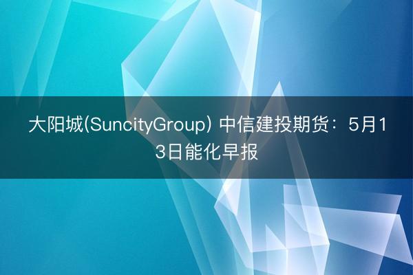 大阳城(SuncityGroup) 中信建投期货：5月13日能化早报