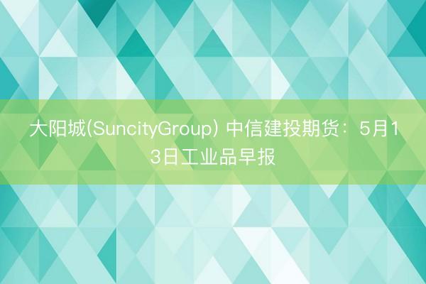 大阳城(SuncityGroup) 中信建投期货：5月13日工业品早报