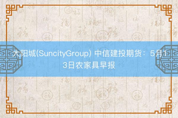 大阳城(SuncityGroup) 中信建投期货：5月13日农家具早报