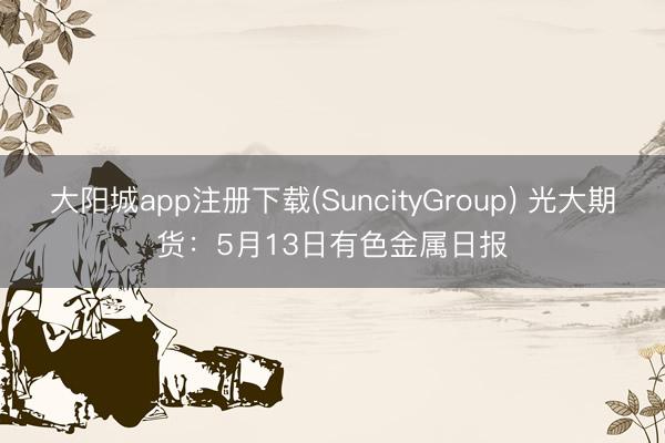 大阳城app注册下载(SuncityGroup) 光大期货：5月13日有色金属日报