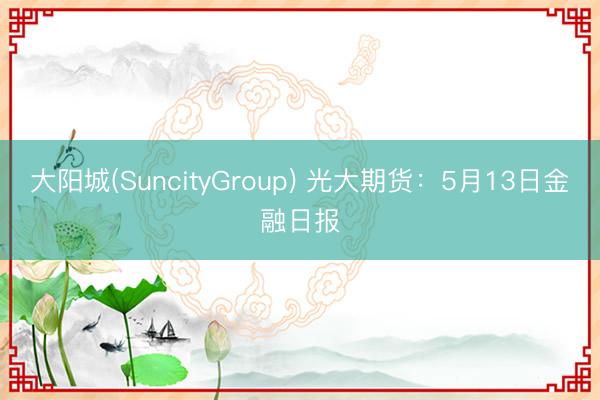 大阳城(SuncityGroup) 光大期货：5月13日金融日报